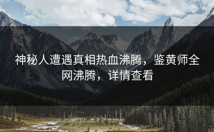 神秘人遭遇真相热血沸腾，鉴黄师全网沸腾，详情查看