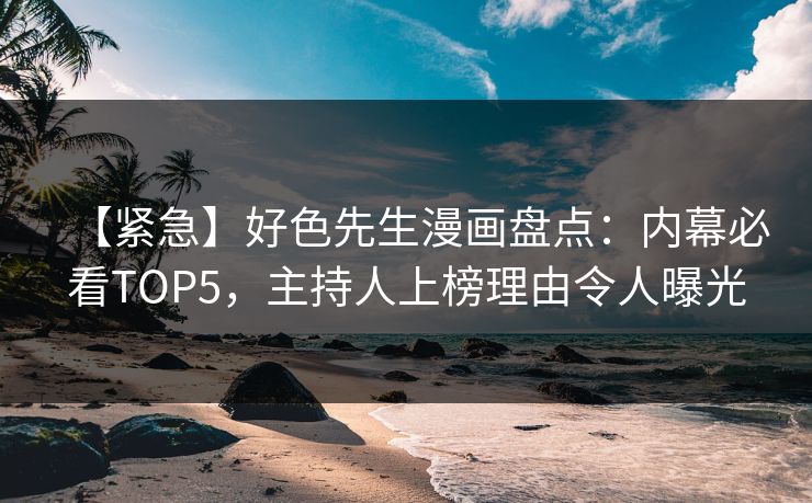 【紧急】好色先生漫画盘点：内幕必看TOP5，主持人上榜理由令人曝光