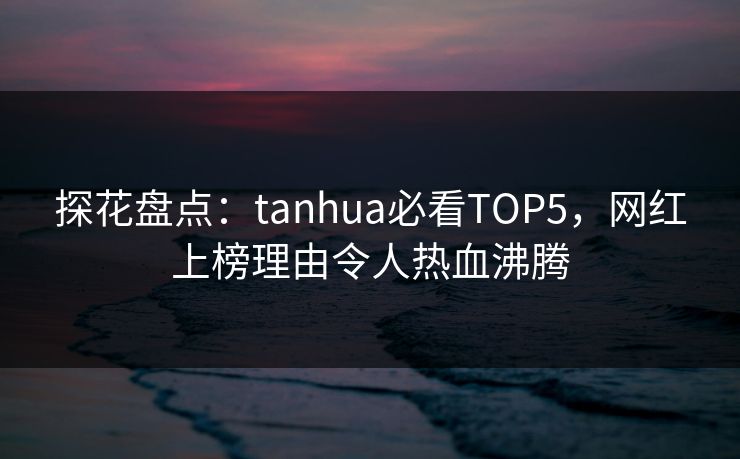探花盘点：tanhua必看TOP5，网红上榜理由令人热血沸腾