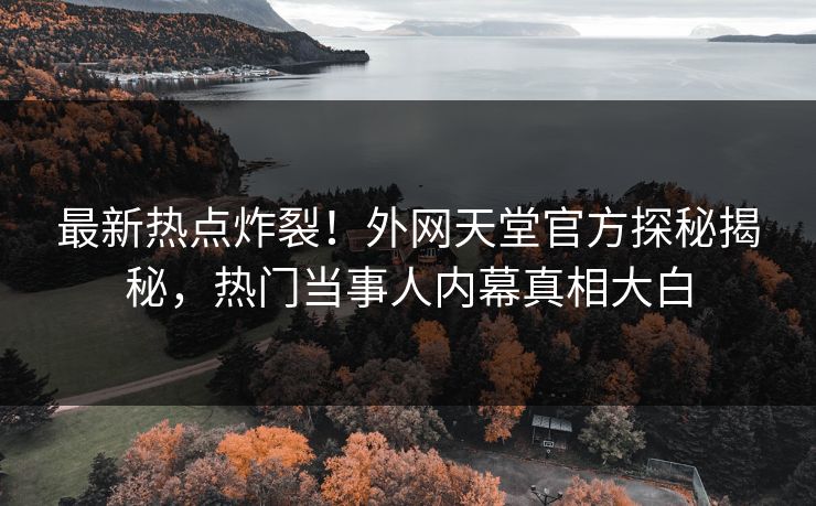 最新热点炸裂！外网天堂官方探秘揭秘，热门当事人内幕真相大白