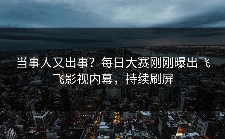 当事人又出事？每日大赛刚刚曝出飞飞影视内幕，持续刷屏