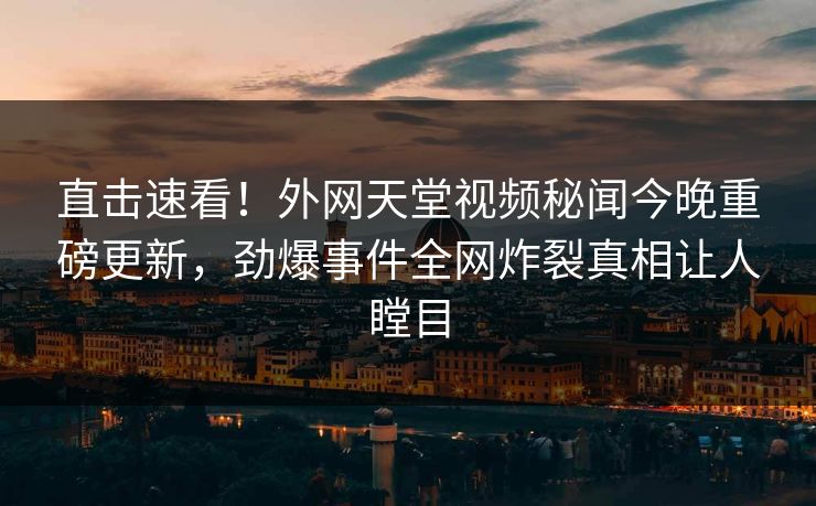 直击速看！外网天堂视频秘闻今晚重磅更新，劲爆事件全网炸裂真相让人瞠目