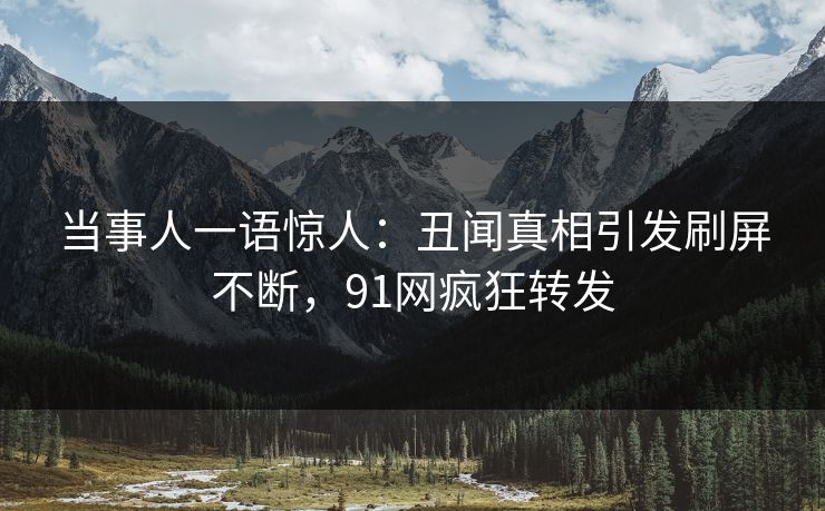当事人一语惊人：丑闻真相引发刷屏不断，91网疯狂转发