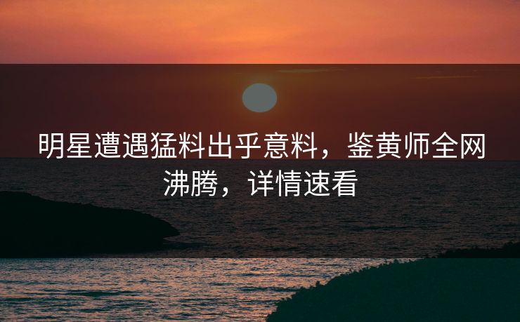 明星遭遇猛料出乎意料，鉴黄师全网沸腾，详情速看