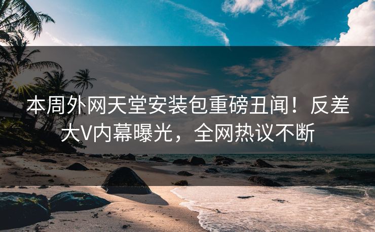 本周外网天堂安装包重磅丑闻！反差大V内幕曝光，全网热议不断