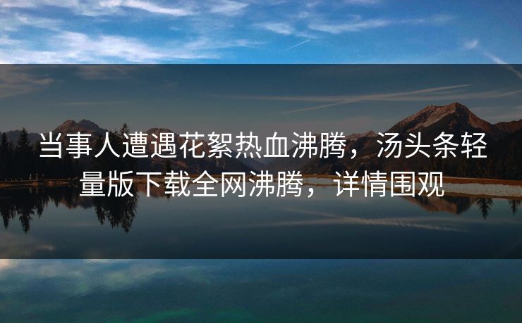 当事人遭遇花絮热血沸腾，汤头条轻量版下载全网沸腾，详情围观