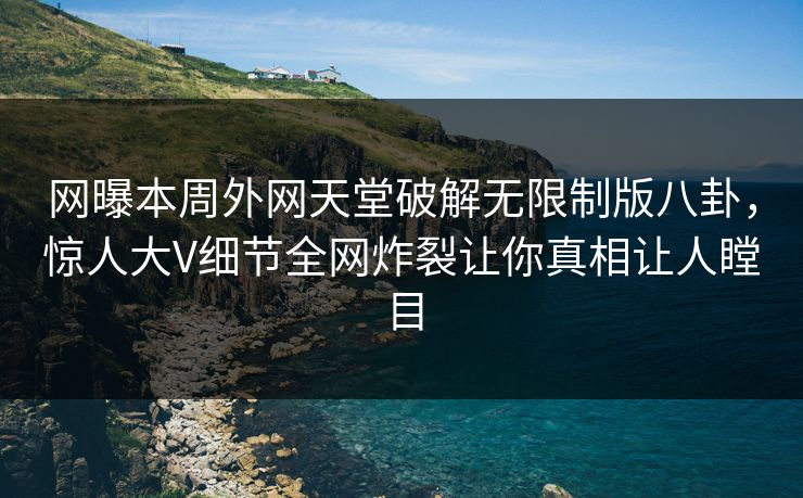 网曝本周外网天堂破解无限制版八卦，惊人大V细节全网炸裂让你真相让人瞠目