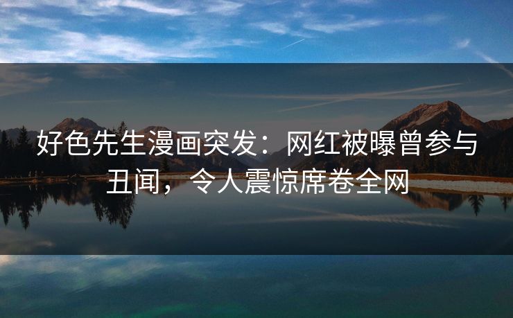 好色先生漫画突发：网红被曝曾参与丑闻，令人震惊席卷全网