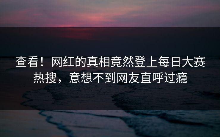 查看！网红的真相竟然登上每日大赛热搜，意想不到网友直呼过瘾