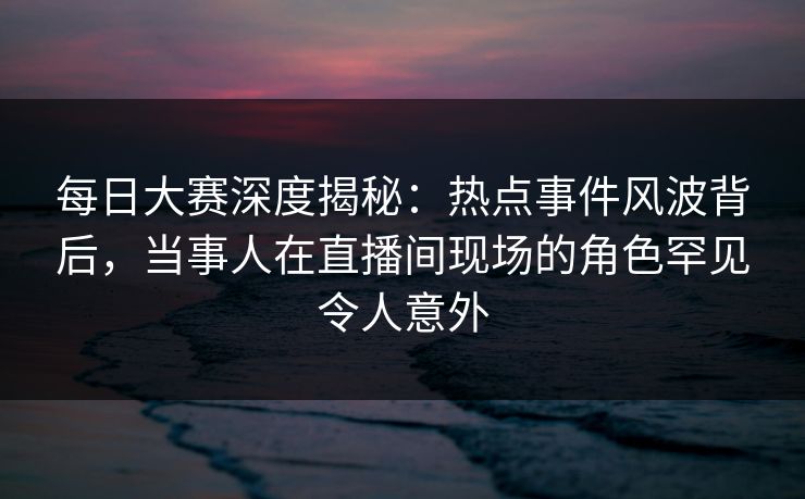 每日大赛深度揭秘：热点事件风波背后，当事人在直播间现场的角色罕见令人意外