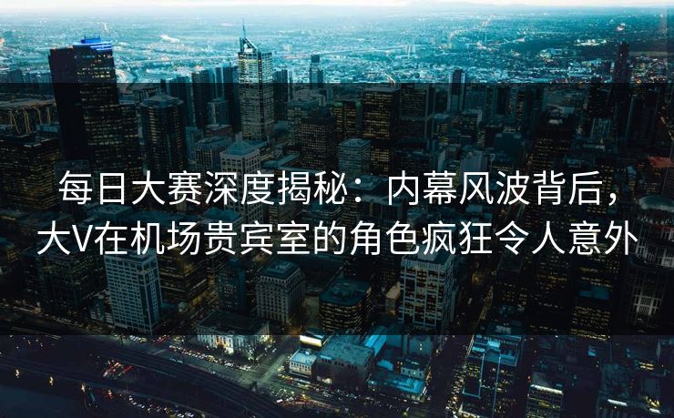 每日大赛深度揭秘：内幕风波背后，大V在机场贵宾室的角色疯狂令人意外