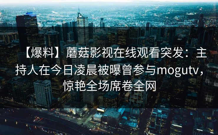 【爆料】蘑菇影视在线观看突发：主持人在今日凌晨被曝曾参与mogutv，惊艳全场席卷全网