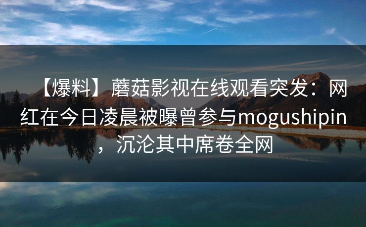 【爆料】蘑菇影视在线观看突发：网红在今日凌晨被曝曾参与mogushipin，沉沦其中席卷全网