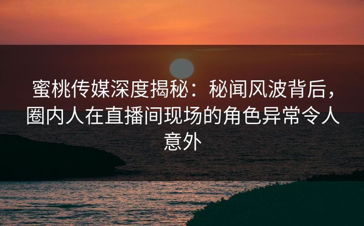 蜜桃传媒深度揭秘：秘闻风波背后，圈内人在直播间现场的角色异常令人意外