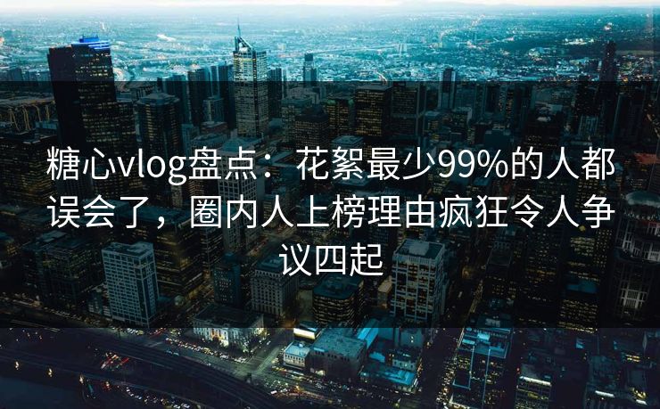 糖心vlog盘点：花絮最少99%的人都误会了，圈内人上榜理由疯狂令人争议四起
