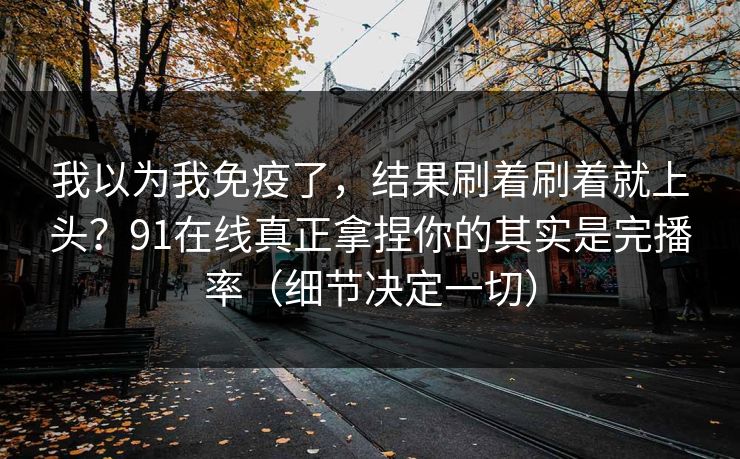 我以为我免疫了，结果刷着刷着就上头？91在线真正拿捏你的其实是完播率（细节决定一切）