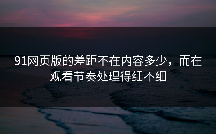 91网页版的差距不在内容多少，而在观看节奏处理得细不细