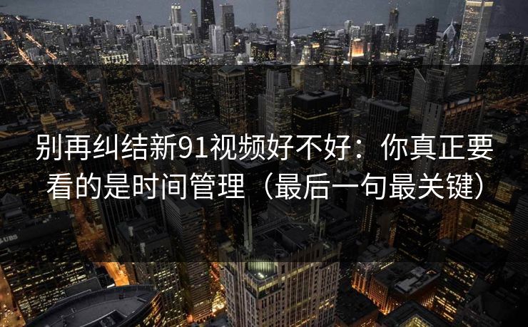 别再纠结新91视频好不好：你真正要看的是时间管理（最后一句最关键）