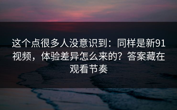 这个点很多人没意识到：同样是新91视频，体验差异怎么来的？答案藏在观看节奏