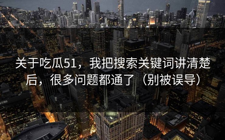 关于吃瓜51，我把搜索关键词讲清楚后，很多问题都通了（别被误导）