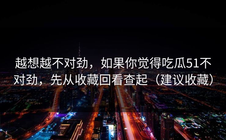 越想越不对劲，如果你觉得吃瓜51不对劲，先从收藏回看查起（建议收藏）